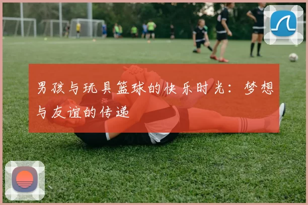 男孩与玩具篮球的快乐时光：梦想与友谊的传递